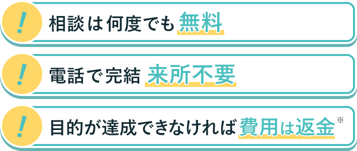 相談は何度でも無料　電話で完結　目的が達成できなければ費用は返金※
