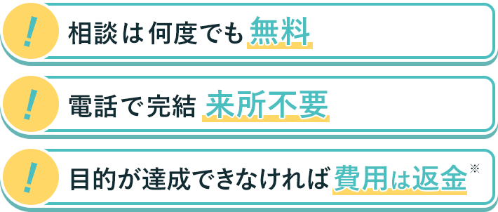 相談は何度でも無料　電話で完結　目的が達成できなければ費用は返金※