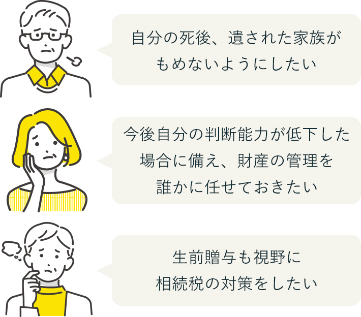 「自分の死後、遺された家族がもめないようにしたい」「今後自分の判断能力が低下した場合に備え、財産の管理を誰かに任せておきたい」「生前贈与も視野に相続税の対策をしたい」